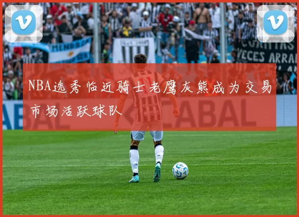 NBA选秀临近骑士老鹰灰熊成为交易市场活跃球队