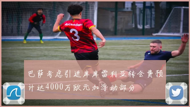巴萨考虑引进库库雷利亚转会费预计达4000万欧元加浮动部分