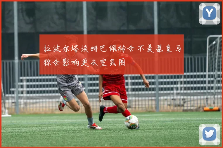 拉波尔塔谈姆巴佩转会不羡慕皇马称会影响更衣室氛围