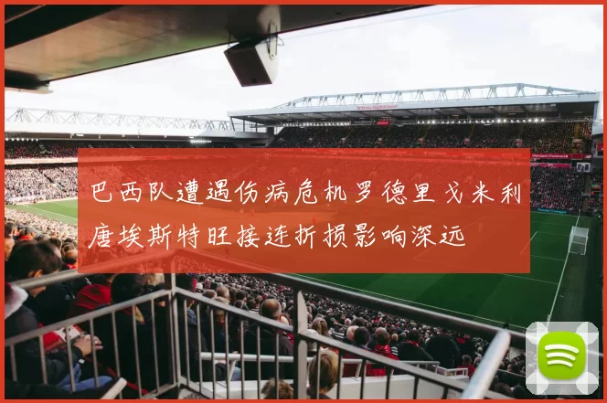 巴西队遭遇伤病危机罗德里戈米利唐埃斯特旺接连折损影响深远