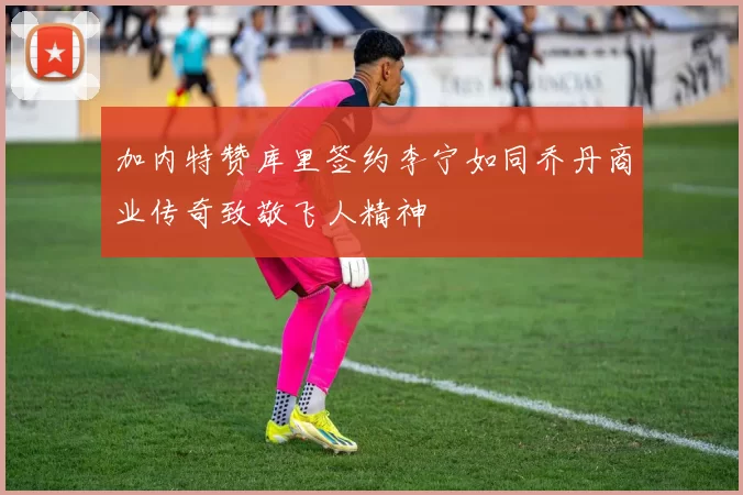 加内特赞库里签约李宁如同乔丹商业传奇致敬飞人精神