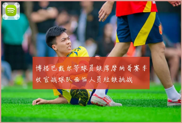 博格巴戴尔等球员缺席摩纳哥赛季收官战球队面临人员短缺挑战