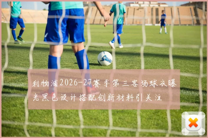 利物浦2026-27赛季第三客场球衣曝光黑色设计搭配创新材料引关注