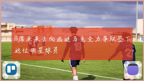 B席未来去向成谜马竞全力争取签下这位明星球员