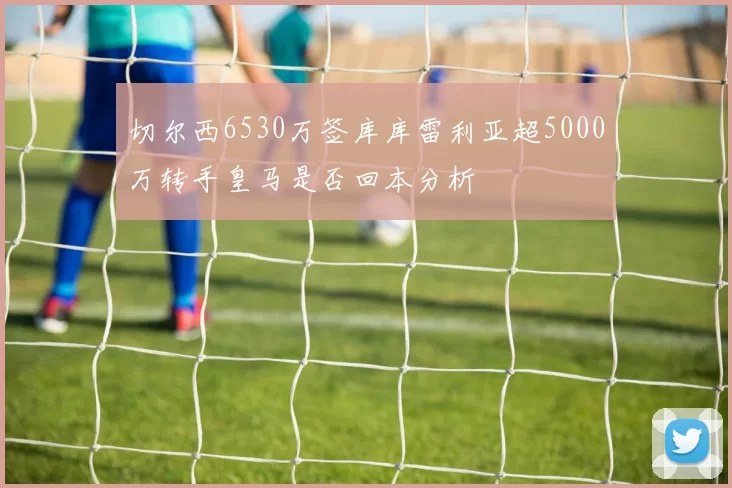 切尔西6530万签库库雷利亚超5000万转手皇马是否回本分析