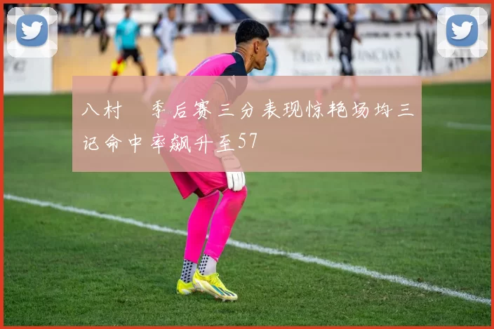 八村塁季后赛三分表现惊艳场均三记命中率飙升至57