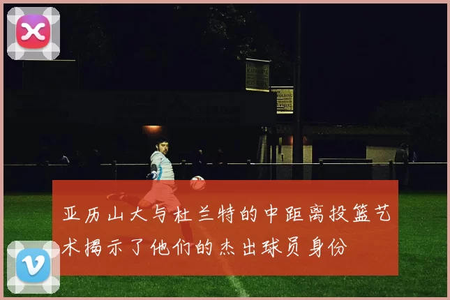 亚历山大与杜兰特的中距离投篮艺术揭示了他们的杰出球员身份