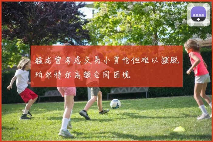 猛龙曾考虑交易小贾伦但难以摆脱珀尔特尔高额合同困境